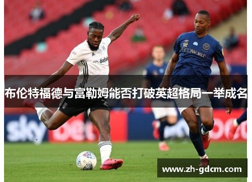 布伦特福德与富勒姆能否打破英超格局一举成名